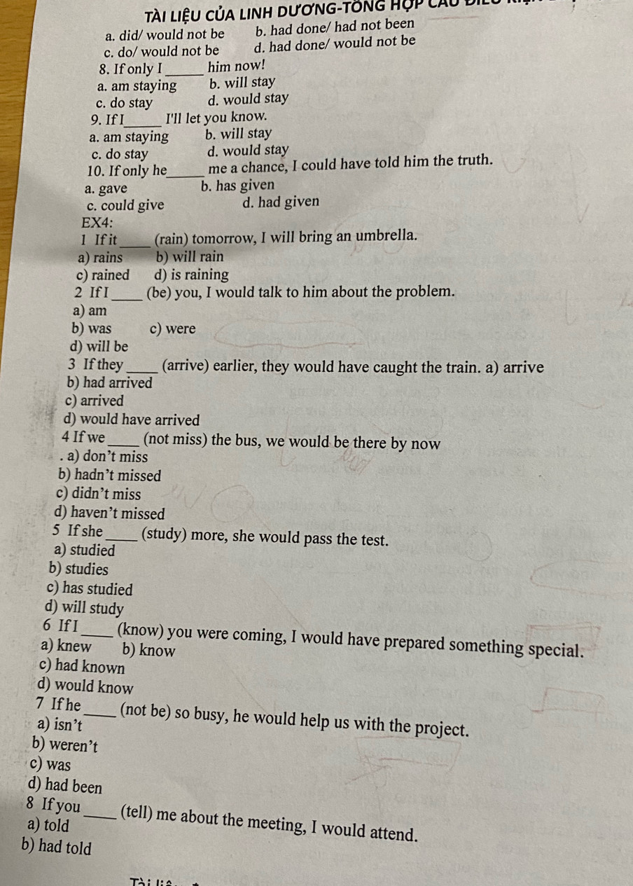 Tài liệu của linh dương-tồng Hợp câu đi
a. did/ would not be b. had done/ had not been
c. do/ would not be d. had done/ would not be
8. If only I_ him now!
a. am staying b. will stay
c. do stay d. would stay
9. If I_ I'll let you know.
a. am staying b. will stay
c. do stay d. would stay
10. If only he_ me a chance, I could have told him the truth.
a. gave b. has given
c. could give d. had given
EX4:
1 If it_ (rain) tomorrow, I will bring an umbrella.
a) rains b) will rain
c) rained d) is raining
2 If I_ (be) you, I would talk to him about the problem.
a) am
b) was c) were
d) will be
3 If they_ (arrive) earlier, they would have caught the train. a) arrive
b) had arrived
c) arrived
d) would have arrived
4 If we_ (not miss) the bus, we would be there by now
. a) don’t miss
b) hadn’t missed
c) didn’t miss
d) haven’t missed
5 If she_ (study) more, she would pass the test.
a) studied
b) studies
c) has studied
d) will study
6 If I_ (know) you were coming, I would have prepared something special.
a) knew b) know
c) had known
d) would know
7 If he_ (not be) so busy, he would help us with the project.
a) isn’t
b) weren’t
c) was
d) had been
8 If you_ (tell) me about the meeting, I would attend.
a) told
b) had told