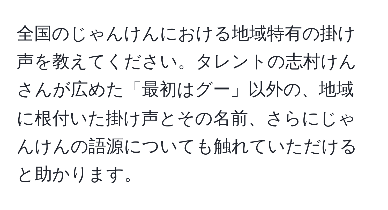 全国のじゃんけんにおける地域特有の掛け声を教えてください。タレントの志村けんさんが広めた「最初はグー」以外の、地域に根付いた掛け声とその名前、さらにじゃんけんの語源についても触れていただけると助かります。