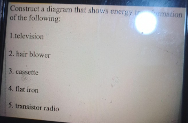 Construct a diagram that shows energy tro formation 
of the following: 
1.television 
2. hair blower 
3. cassette 
4. flat iron 
5. transistor radio