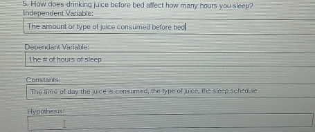 How does drinking juice before bed affect how many hours you sleep? 
Independent Variable: 
The amount or type of juice consumed before bed 
Dependant Variable: 
The # of hours of sleep 
Constants: 
The time of day the juice is consumed, the type of juice, the sleep schedule 
Hypothesis: 
□ 
□ 