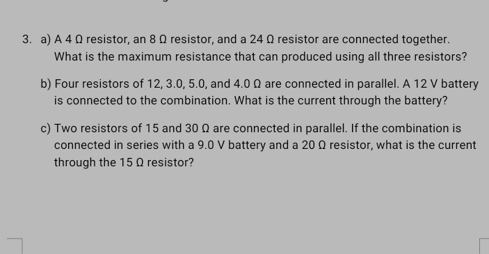 A 4 Ω resistor, an 8 Ω resistor, and a 24 Ω resistor are connected together. 
What is the maximum resistance that can produced using all three resistors? 
b) Four resistors of 12, 3.0, 5.0, and 4.0 Ω are connected in parallel. A 12 V battery 
is connected to the combination. What is the current through the battery? 
c) Two resistors of 15 and 30 Ω are connected in parallel. If the combination is 
connected in series with a 9.0 V battery and a 20 Ω resistor, what is the current 
through the 15 Ω resistor?