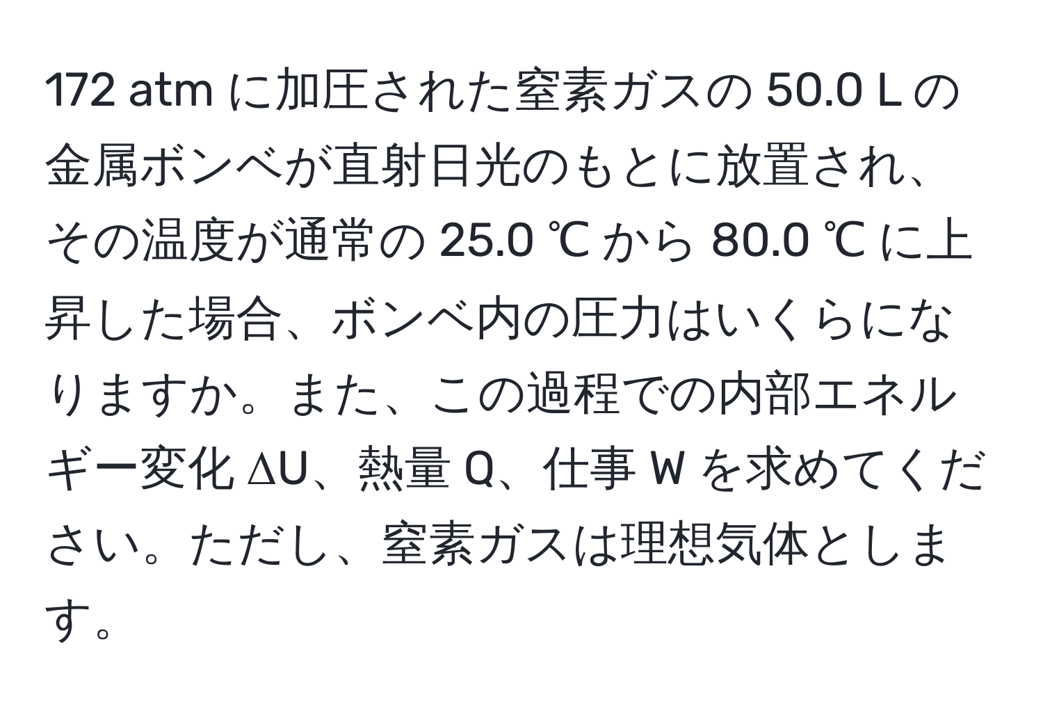 172 atm に加圧された窒素ガスの 50.0 L の金属ボンベが直射日光のもとに放置され、その温度が通常の 25.0 ℃ から 80.0 ℃ に上昇した場合、ボンベ内の圧力はいくらになりますか。また、この過程での内部エネルギー変化 ΔU、熱量 Q、仕事 W を求めてください。ただし、窒素ガスは理想気体とします。