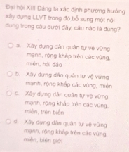 Đại hội XIII Đảng ta xác định phương hướng
xlly dựng LLVT trong đó bổ sung một nội
dung trong câu dưới đây, câu nào là đúng?
a. Xây dựng dân quân tự vệ vững
mạnh, rộng khắp trên các vùng,
miền, hải đảo
b. Xây dựng dân quân tự vệ vững
mạnh, rộng khắp các vùng, mièn
c. Xây dựng dân quân tự vệ vững
mạnh, rộng khắp trên các vùng,
miên, trên biển
d. Xây dựng dân quân tự vệ vừng
mạnh, rộng khấp trên các vùng,
mièn, biēn giới