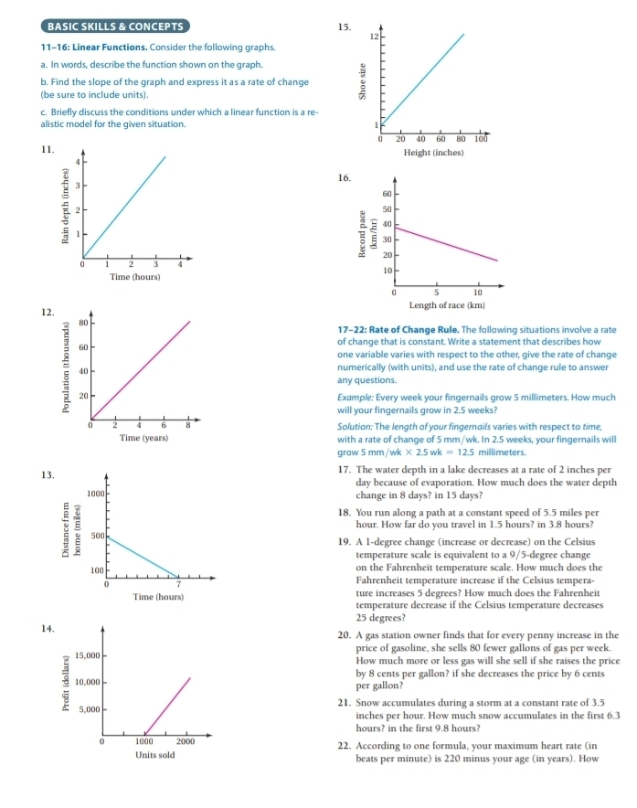 BASIC SKILLS & CONCEPTS 15.
11-16: Linear Functions. Consider the following graphs.
a. In words, describe the function shown on the graph.
b. Find the slope of the graph and express it as a rate of change
(be sure to include units).
c. Briefly discuss the conditions under which a linear function is a re-
alistic model for the given situation. 
11. Height (inches)
16.
E 
Time (hours)
12.
Length of race (km)
17-22: Rate of Change Rule. The following situations involve a rate
of change that is constant. Write a statement that describes how
one variable varies with respect to the other, give the rate of change
numerically (with units), and use the rate of change rule to answer
any questions.
Example: Every week your fingernails grow 5 millimeters. How much
will your fingernails grow in 2.5 weeks?
Solution: The length of your fingernails varies with respect to time,
Time (years) with a rate of change of 5 mm/wk. In 2.5 weeks, your fingernails will
grow 5mm/wk* 2.5wk=12.5 millimeters.
13.17. The water depth in a lake decreases at a rate of 2 inches per
day because of evaporation. How much does the water depth
change in 8 days? in 15 days?
18. You run along a path at a constant speed of 5.5 miles per
hour. How far do you travel in 1.5 hours? in 3.8 hours?
;
19. A 1-degree change (increase or decrease) on the Celsius
temperature scale is equivalent to a 9/5-degree change
on the Fahrenheit temperature scale. How much does the
Fahrenheit temperature increase if the Celsius tempera-
ture increases 5 degrees? How much does the Fahrenheit
Time (hours) temperature decrease if the Celsius temperature decreases
25 degrees?
14.20. A gas station owner finds that for every penny increase in the
price of gasoline, she sells 80 fewer gallons of gas per week.
How much more or less gas will she sell if she raises the price
by 8 cents per gallon? if she decreases the price by 6 cents
per gallon?
21. Snow accumulates during a storm at a constant rate of 3.5
inches per hour. How much snow accumulates in the first 6.3
hours? in the first 9.8 hours?
22. According to one formula, your maximum heart rate (in
Units sold beats per minute) is 220 minus your age (in years). How