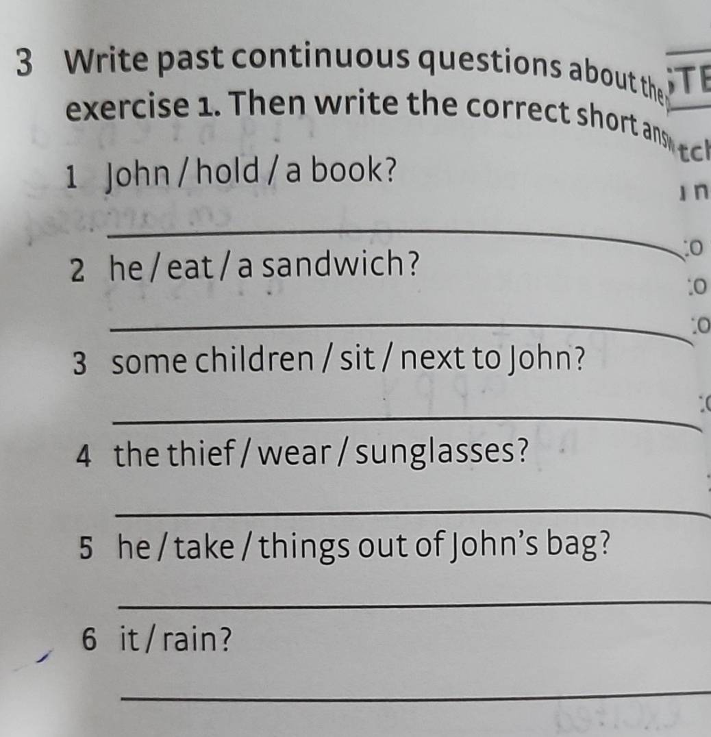 Write past continuous questions about the STE 
exercise Th e w te t e correct shor an 
1 John /hold / a book? 
I n 
_ 
2 he / eat / a sandwich? 
:0 
_:0 
3 some children / sit / next to John? 
_ 
_( 
4 the thief / wear / sunglasses? 
_ 
5 he / take / things out of John’s bag? 
_ 
6 it / rain? 
_