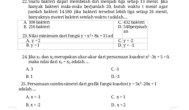 Suatu bakteri dapät membelah diri menjadi tiga setiap 13 menit. Jika
banyak bakteri mula-mula berjumlah 20, butuh waktu t menit agar
jumlah bakteri 14.580. jika bakteri tersebut lebih tiga setiap 26 menit,
banyaknya materi bakteri setelah waktu tadalah...
24. Jika X_1 dan X_2 merupakan akar-akar dari persamaan kuadrat x^2-3x+5=0,
maka nilai dari x_1+x_2 adalah....
A. 3 C. -1
B. 1 D. -3
25. Persamaan sumbu simetri dari grafik fungsi kuadrat y=5x^2-20x+1
ada lah. . ..
A. x=-1 C. x=1
B. x=-2 D. x=2