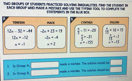 TWO GROUPS OF STUDENTS PRACTICED SOLVING INEQUALITIES. FIND THE STUDENT IN 
EACH GROUP WHO MADE A MISTAKE AND USE THE TYPING TOOL TO COMPLETE THE 
STATEMENTS IN THE BLUE BOX. 
A 
B 
TENESHA MACK CYNTHIA JULIAN
12n-32>-44 -2n+23<19</tex>  n/5 -11>-20  n/13 +16<15</tex>
12n>-12 -2n  n/5 >-31  n/13 
n>-1 n<2</tex> n>-155 n
1. In Group A, made a mistake. The solution should be □ 
2. In Group 8, made a mistake. The solution should be □