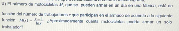 mecanograna. 
U) El número de motocicletas M, que se pueden armar en un día en una fábrica, está en 
función del número de trabajadores x que participan en el armado de acuerdo a la siguiente 
función: M(x)= (x-1)/ln x  ¿Aproximadamente cuants motocicletas podría armar un solo 
trabajador?