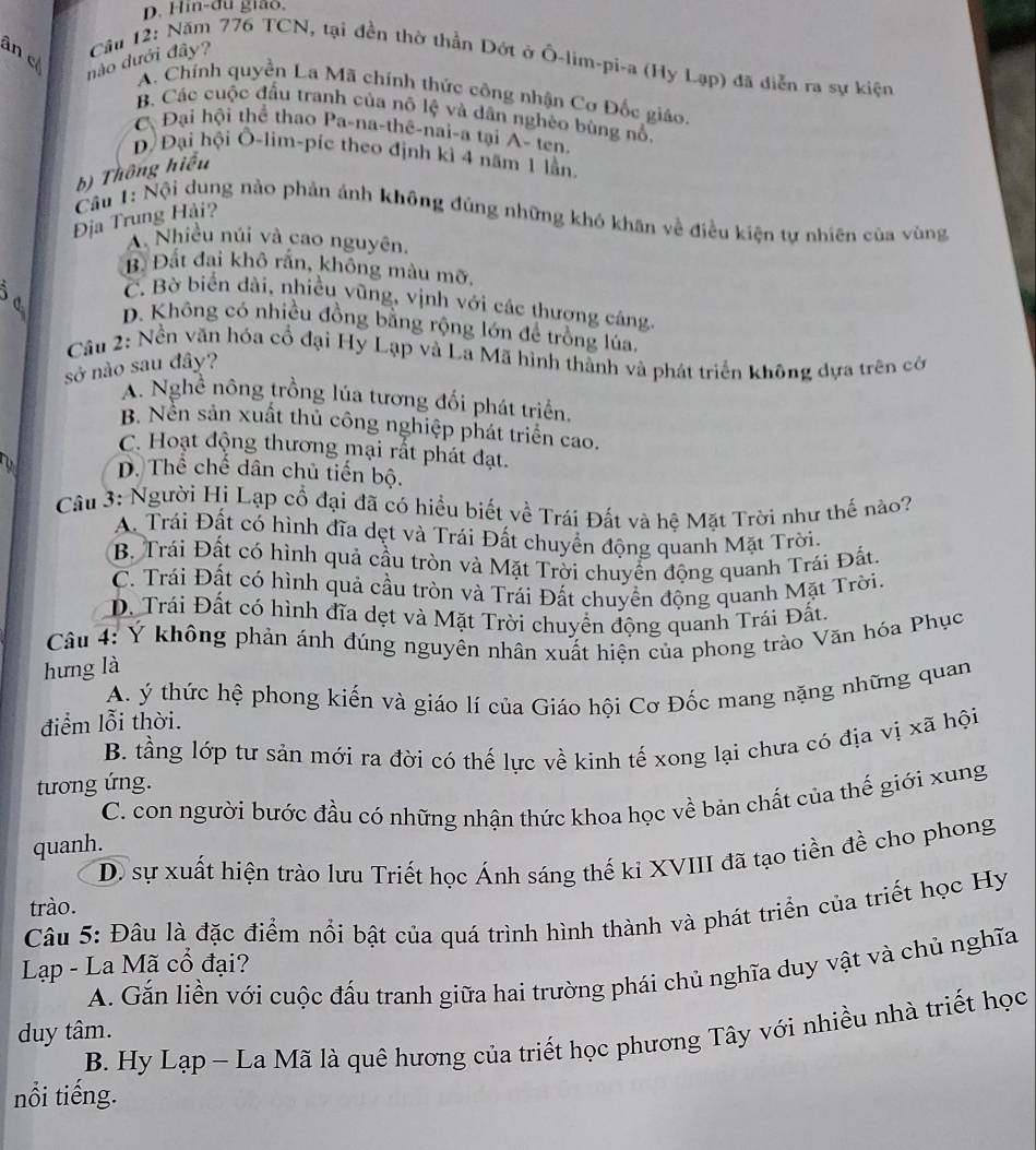 Hin-đu giảo,
ân c
nào dưới đây?  Câu 12: Năm 776 TCN, tại đền thờ thần Dớt ở Ô-lim-pi-a (Hy Lạp) đã diễn ra sự kiện
A. Chính quyền La Mã chính thức công nhận Cơ Đốc giáo.
B. Các cuộc đấu tranh của nô lệ và dân nghéo bùng nổ.
C Đại hội thể thao Pa-na-thê-nai-a tại A- ten.
Đ Đại hội Ô-lim-píc theo định kì 4 năm 1 lằn.
b) Thông hiểu
Câu 1: Nội dung nào phản ánh không đúng những khó khân về điều kiện tự nhiên của vùng
Địa Trung Hải?
Nhiều núi và cao nguyên.
B. Đất đai khô rấn, không màu mỡ,
C. Bờ biển dài, nhiều vũng, vịnh với các thượng cáng.
D. Không có nhiều đồng bằng rộng lớn để trồng lúa.
Câu 2: Nền văn hóa cổ đại Hy Lạp và La Mã hình thành và phát triển không dựa trên cớ
sở nào sau đây?
A. Nghề nông trồng lúa tương đối phát triển.
B. Nền sản xuất thủ công nghiệp phát triển cao.
C. Hoạt động thương mại rất phát đạt.
D. Thê chê dân chủ tiến bộ.
Câu 3: Người Hi Lạp cổ đại đã có hiểu biết về Trái Đất và hệ Mặt Trời như thế nào?
A. Trái Đất có hình đĩa dẹt và Trái Đất chuyển động quanh Mặt Trời.
B. Trái Đất có hình quả cầu tròn và Mặt Trời chuyển động quanh Trái Đất.
C. Trái Đất có hình quả cầu tròn và Trái Đất chuyền động quanh Mặt Trời,
D. Trái Đất có hình đĩa dẹt và Mặt Trời chuyển động quanh Trái Đất.
Câu 4: Ý không phản ánh đúng nguyên nhân xuất hiện của phong trào Văn hóa Phục
hưng là
A. ý thức hệ phong kiến và giáo lí của Giáo hội Cơ Đốc mang nặng những quan
điểm lỗi thời.
B. tầng lớp tư sản mới ra đời có thế lực về kinh tế xong lại chưa có địa vị xã hội
tương ứng.
C. con người bước đầu có những nhận thức khoa học về bản chất của thế giới xung
quanh.
D. sự xuất hiện trào lưu Triết học Ánh sáng thế ki XVIII đã tạo tiền đề cho phong
trào.
Câu 5: Đâu là đặc điểm nổi bật của quá trình hình thành và phát triển của triết học Hy
Lạp - La Mã cổ đại?
A. Gắn liền với cuộc đấu tranh giữa hai trường phái chủ nghĩa duy vật và chủ nghĩa
duy tâm.
B. Hy Lạp - La Mã là quê hương của triết học phương Tây với nhiều nhà triết học
nổi tiếng.