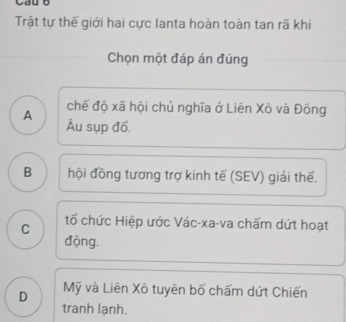 Cau b
Trật tự thế giới hai cực Ianta hoàn toàn tan rã khi
Chọn một đáp án đúng
chế độ xã hội chủ nghĩa ở Liên Xô và Đông
A
Ấu sụp đổ.
B hội đồng tương trợ kinh tế (SEV) giải thế.
C
tổ chức Hiệp ước Vác-xa-va chấm dứt hoạt
động.
D
Mỹ và Liên Xô tuyên bố chấm dứt Chiến
tranh lạnh.