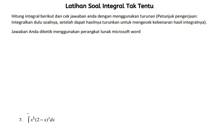 Latihan Soal Integral Tak Tentu 
Hitung integral berikut dan cek jawaban anda dengan menggunakan turunan (Petunjuk pengerjaan: 
Integralkan dulu soalnya, setelah dapat hasilnya turunkan untuk mengecek kebenaran hasil integralnya). 
Jawaban Anda diketik menggunakan perangkat lunak microsoft word 
7. ∈t x^(frac 1)3(2-x)^2dx