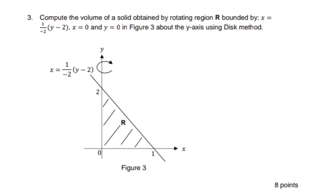 Compute the volume of a solid obtained by rotating region R bounded by: x=
 1/-2 (y-2),x=0 and y=0 in Figure 3 about the y-axis using Disk method.
re 3
8 points