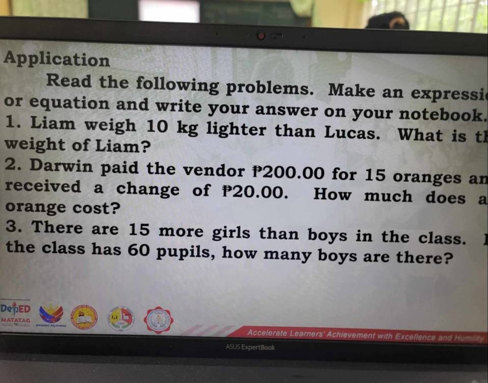 Application 
Read the following problems. Make an expressic 
or equation and write your answer on your notebook. 
1. Liam weigh 10 kg lighter than Lucas. What is th 
weight of Liam? 
2. Darwin paid the vendor P200.00 for 15 oranges an 
received a change of P20.00. How much does a 
orange cost? 
3. There are 15 more girls than boys in the class. 
the class has 60 pupils, how many boys are there? 
DepED 
MATATAG 
41 
Accelerate Learners' Achievement with Excellence and Humi ty 
ASLIS ExpertBook