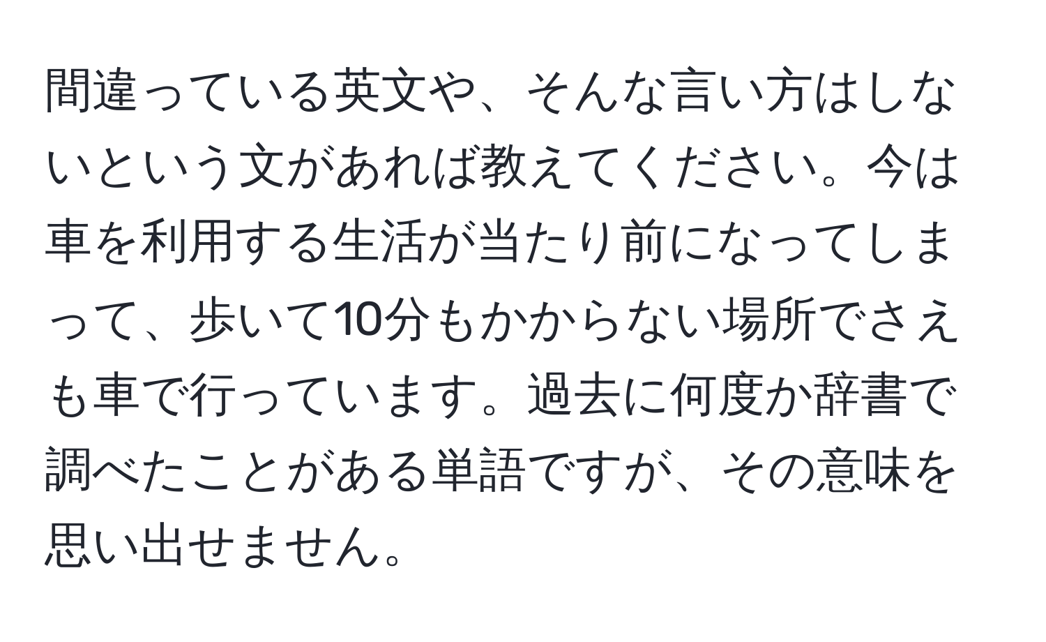 間違っている英文や、そんな言い方はしないという文があれば教えてください。今は車を利用する生活が当たり前になってしまって、歩いて10分もかからない場所でさえも車で行っています。過去に何度か辞書で調べたことがある単語ですが、その意味を思い出せません。