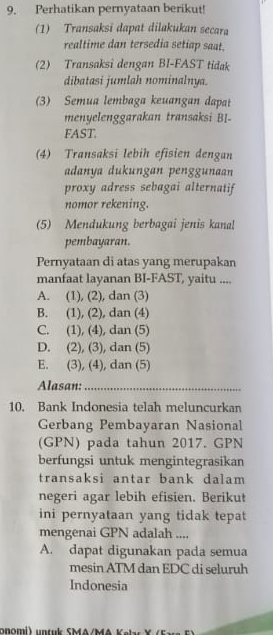 Perhatikan pernyataan berikut!
(1) Transaksi dapat dilakukan secara
realtime dan tersedia setiap saat.
(2) Transaksi dengan BI-FAST tidak
dibatasi jumlah nominalnya.
(3) Semua lembaga keuangan dapat
menyelenggarakan transaksi BI-
FAST
(4) Transaksi lebih efisien dengan
adanya dukungan penggunaan
proxy adress sebagai alternatif
nomor rekening.
(5) Mendukung berbagai jenis kanal
pembayaran.
Pernyataan di atas yang merupakan
manfaat layanan BI-FAST, yaitu ....
A. (1), (2), dan (3)
B. (1), (2), dan (4)
C. (1), (4), dan (5)
D. (2), (3), dan (5)
E. (3), (4), dan (5)
Alasan:_
10. Bank Indonesia telah meluncurkan
Gerbang Pembayaran Nasional
(GPN) pada tahun 2017. GPN
berfungsi untuk mengintegrasikan
transaksi antar bank dalam
negeri agar lebih efisien. Berikut
ini pernyataan yang tidak tepat
mengenai GPN adalah ....
A. dapat digunakan pada semua
mesin ATM dan EDC di seluruh
Indonesia
onomi) untuk SMA/MA K a