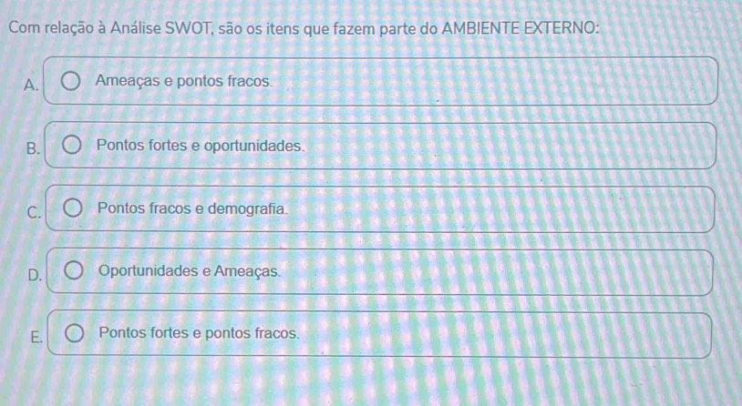 Com relação à Análise SWOT, são os itens que fazem parte do AMBIENTE EXTERNO:
A. Ameaças e pontos fracos.
B. Pontos fortes e oportunidades.
C. Pontos fracos e demografía.
D. Oportunidades e Ameaças.
E. Pontos fortes e pontos fracos.