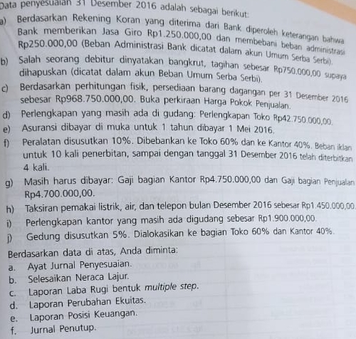 Data penyesuaián 31 Desember 2016 adalah sebagai berikut
a) Berdasarkan Rekening Koran yang diterima dari Bank diperoleh keterangan bahwa
Bank memberikan Jasa Giro Rp1.250.000,00 dan membebani beban administrasi
Rp250.000,00 (Beban Administrasi Bank dicatat dalam akun Umum Serba Serbi)
b) Salah seorang debitur dinyatakan bangkrut, tagihan sebesar Rp750.000,00 supaya
dihapuskan (dicatat dalam akun Beban Umum Serba Serbi).
c) Berdasarkan perhitungan fisik, persediaan barang dagangan per 31 Desember 2016
sebesar Rp968.750.000,00. Buka perkiraan Harga Pokok Penjualan.
d) Perlengkapan yang masih ada di gudang: Perlengkapan Toko Rp42.750.000,00.
e) Asuransi dibayar di muka untuk 1 tahun dibayar 1 Mei 2016.
f) Peralatan disusutkan 10%. Dibebankan ke Toko 60% dan ke Kantor 40%. Beban iklan
untuk 10 kali penerbitan, sampai dengan tanggal 31 Desember 2016 telah diterbitkan
4 kali.
g) Masih harus dibayar: Gaji bagian Kantor Rp4.750.000,00 dan Gaji bagian Penjualan
Rp4.700.000,00.
h) Taksiran pemakai listrik, air, dan telepon bulan Desember 2016 sebesar Rp1.450.000.00
i) Perlengkapan kantor yang masih ada digudang sebesar Rp1.900.000,00.
j) Gedung disusutkan 5%. Dialokasikan ke bagian Toko 60% dan Kantor 40%.
Berdasarkan data di atas, Anda diminta:
a. Ayat Jurnal Penyesuaian.
b. Selesaikan Neraca Lajur.
c. Laporan Laba Rugi bentuk multiple step.
d. Laporan Perubahan Ekuitas.
e. Laporan Posisi Keuangan.
f. Jurnal Penutup.