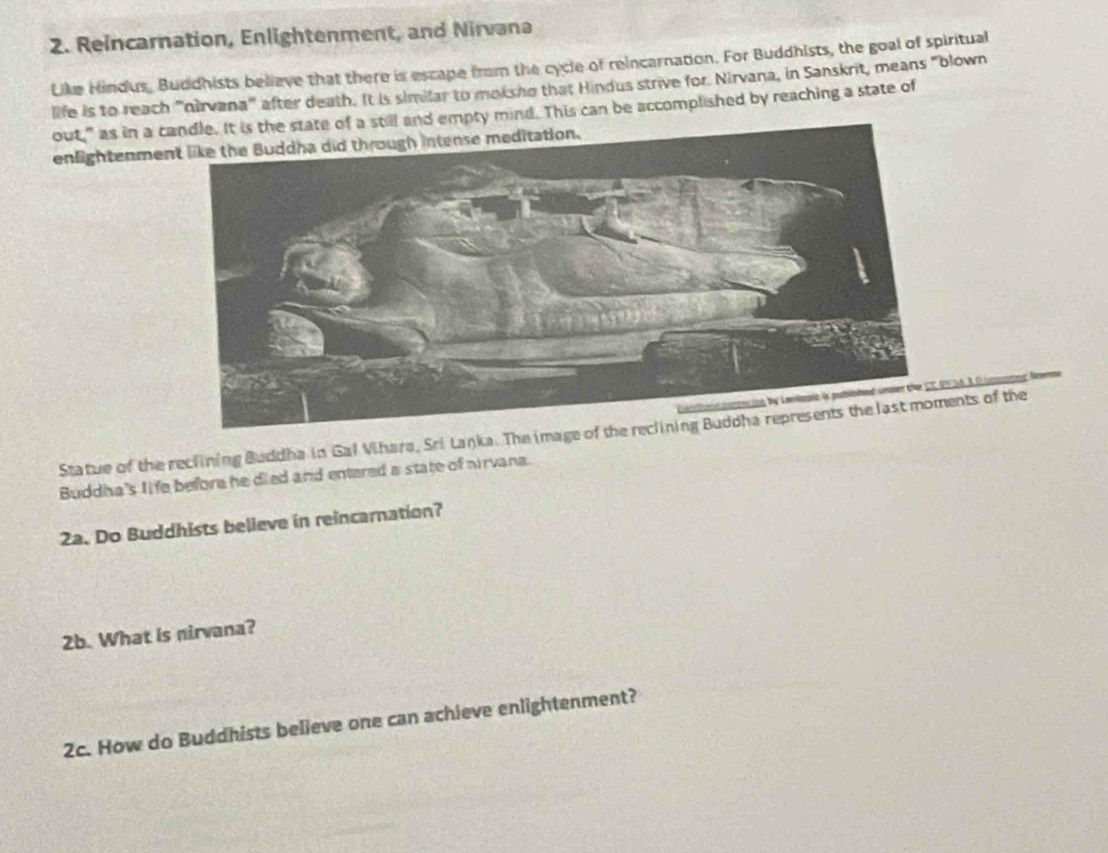 Reincarnation, Enlightenment, and Nirvana 
Like Hindus, Buddhists believe that there is escape frm the cycle of reincarnation. For Buddhists, the goal of spiritual 
life is to reach ''nirvana' after death. It is similar to moksho that Hindus strive for. Nirvana, in Sanskrit, means "blown 
out," as in a nd empty mind. This can be accomplished by reaching a state of 
enlightenme 
A 3 O hansn 
Statue of the reclining Buddha in Gal Vihara, Sri Lanka. The image of thents of the 
Buddha's life before he died and entered a state of nirvana. 
2a. Do Buddhists believe in reincarnation? 
2b. What is nirvana? 
2c. How do Buddhists believe one can achieve enlightenment?