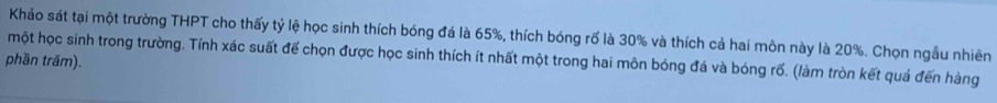 Khảo sát tại một trường THPT cho thấy tỷ lệ học sinh thích bóng đá là 65%, thích bóng rố là 30% và thích cả hai môn này là 20%. Chọn ngẫu nhiên 
một học sinh trong trường. Tính xác suất để chọn được học sinh thích ít nhất một trong hai môn bóng đá và bóng rố. (làm tròn kết quả đến hàng 
phần trấm).