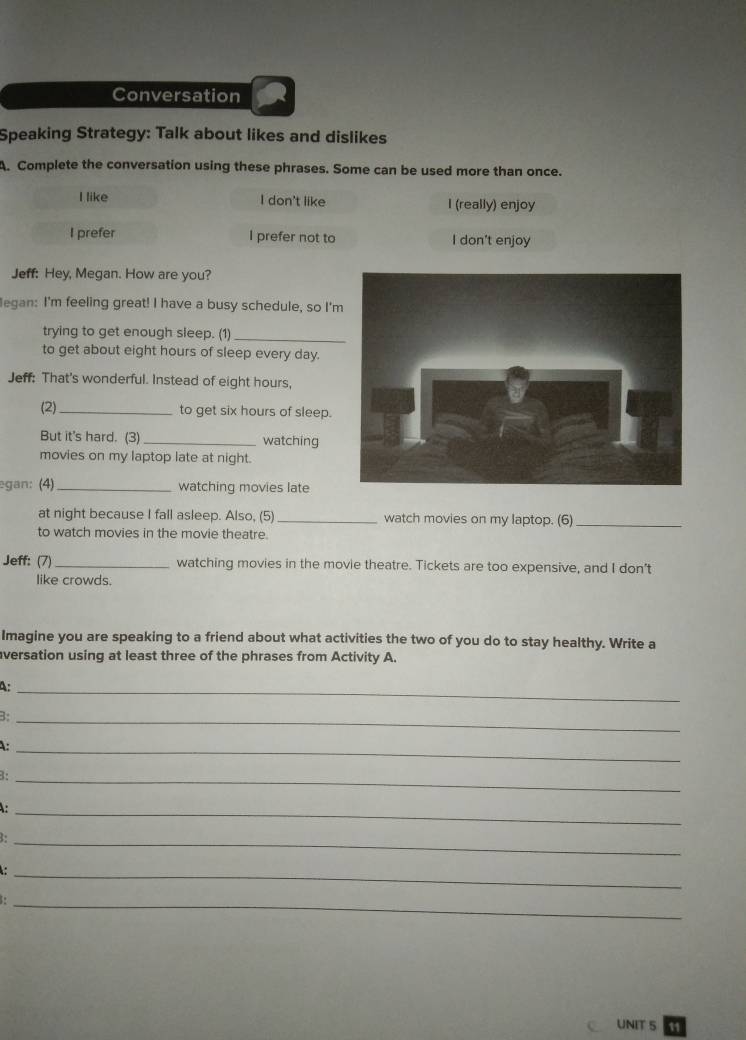 Conversation
Speaking Strategy: Talk about likes and dislikes
A. Complete the conversation using these phrases. Some can be used more than once.
I like I don't like I (really) enjoy
I prefer I prefer not to I don't enjoy
Jeff: Hey, Megan. How are you?
legan: I'm feeling great! I have a busy schedule, so I'
trying to get enough sleep. (1)_
to get about eight hours of sleep every day.
Jeff: That's wonderful. Instead of eight hours,
(2)_
to get six hours of sleep.
But it's hard. (3)_ watching
movies on my laptop late at night.
egan: (4) _watching movies late
at night because I fall asleep. Also, (5) _watch movies on my laptop. (6)_
to watch movies in the movie theatre.
Jeff: (7)_ watching movies in the movie theatre. Tickets are too expensive, and I don't
like crowds.
Imagine you are speaking to a friend about what activities the two of you do to stay healthy. Write a
versation using at least three of the phrases from Activity A.
_4
3:_
:_
1:_
_
B:_
_:
1:_
UNIT 5