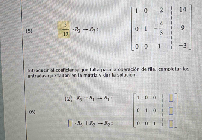 (5) - 3/17 · R_3to R_3:
Introducir el coeficiente que falta para la operación de fila, completar las
entradas que faltan en la matriz y dar la solución.
(2)· R_3+R_1to R_1: beginbmatrix 1&0&0&|&□  0&1&0&|&□  0&0&1&|&□ endbmatrix
(6)
□ · R_3+R_2to R_2: