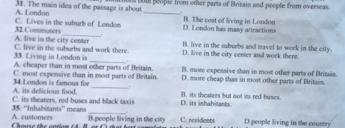 nictions both people from other parts of Britain and people from overseas.
31. The main idea of the passage is about _.
A. London B. The cost of living in London
C. Lives in the suburb of London D. London has many attractions
32.Commuters_ .
A. live in the city center B. live in the suburbs and travel to work in the city.
_
C. live in the suburbs and work there. D. live in the city center and work there.
33. Living in London is
A. cheaper than in most other parts of Britain. B. more expensive than in most other parts of Britain.
_
C. most expensive than in most parts of Britain. D. more cheap than in most other parts of Britain.
34.London is famous for
A. its delicious food. B. its theaters but not its red buses.
C. its theaters, red buses and black taxis D. its inhabitants.
35. “Inhabitants” means_ .
A. customers B.people living in the city C. residents D.people living in the country
Choose th e ontion (4 B or th a t b e s t o