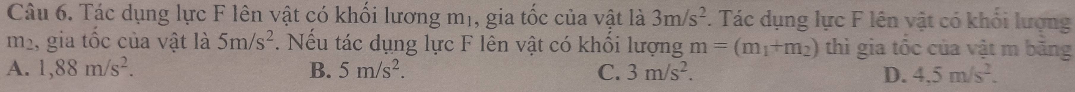Tác dụng lực F lên vật có khối lương mị, gia tốc của vật là 3m/s^2. Tác dụng lực F lên vật có khối lượng
112 1, gia tốc của vật là 5m/s^2. Nếu tác dụng lực F lên vật có khổi lượng m=(m_1+m_2) thì gia tốc của vật m băng
A. 1,88m/s^2. B. 5m/s^2. C. 3m/s^2. D. 4.5m/s^2.