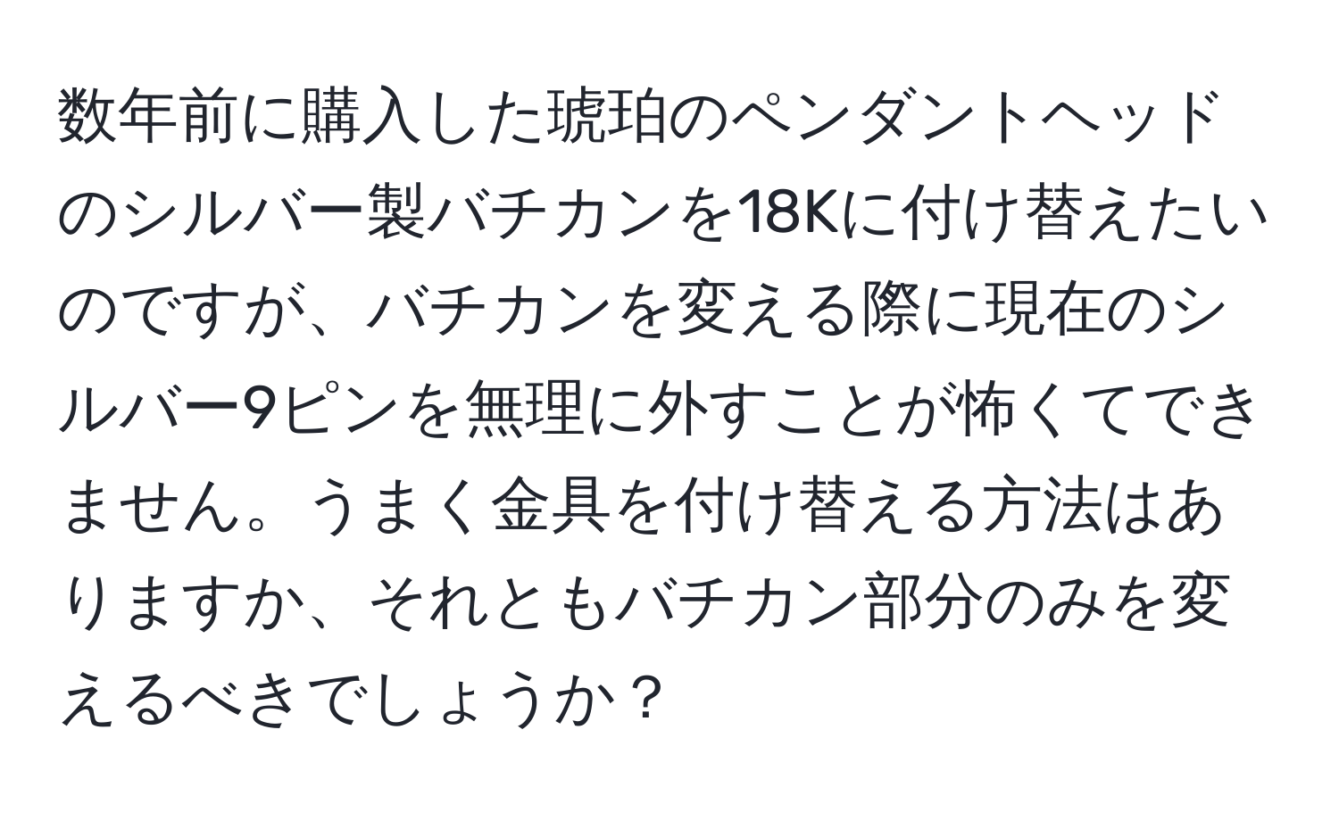 数年前に購入した琥珀のペンダントヘッドのシルバー製バチカンを18Kに付け替えたいのですが、バチカンを変える際に現在のシルバー9ピンを無理に外すことが怖くてできません。うまく金具を付け替える方法はありますか、それともバチカン部分のみを変えるべきでしょうか？