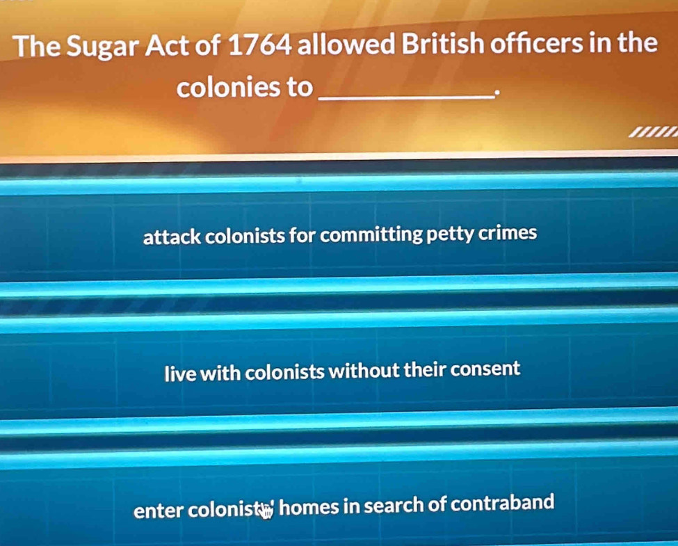 The Sugar Act of 1764 allowed British offcers in the
colonies to_
.
attack colonists for committing petty crimes
live with colonists without their consent
enter colonist homes in search of contraband