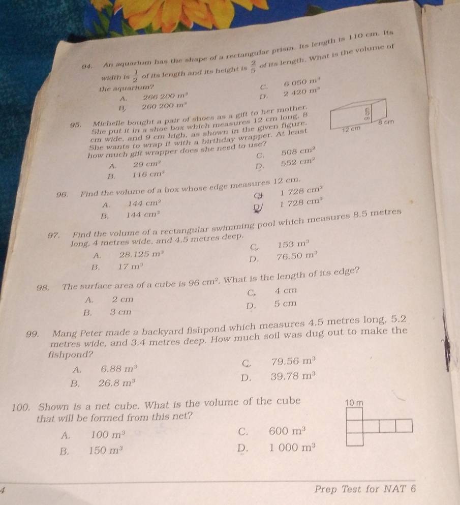 An aquarium has the shape of a rectangular prism. Its length is 110 cm. Its
width is  1/2  of its length and its height is  2/5  of its length. What is the volume of
6050m^3
the aquarium? C. 2420m^3
A. 266200m^3
D.
B 260200m^2
95. Michelle bought a pair of shoes as a gift to her mother.
She put it in a shoe box which measures 12 cm long. 8
cm wide, and 9 cm high, as shown in the given figure
She wants to wrap it with a birthday wrapper. At least 8 cm
how much gift wrapper does she need to use? 508cm^2 12 cm
C.
A. 29cm^2 D. 552cm^2
B. 116cm^2
96. Find the volume of a box whose edge measures 12 cm.
1728cm^2
A. 144cm^2
1728cm^3
B. 144cm^3
97. Find the volume of a rectangular swimming pool which measures 8.5 metres
long, 4 metres wide, and 4.5 metres deep.
C 153m^3
A. 28.125m^3 76.50m^3
D.
B. 17m^3
98. The surface area of a cube is 96cm^2. What is the length of its edge?
A. 2 cm C. 4 cm
B. 3 cm D. 5 cm
99. Mang Peter made a backyard fishpond which measures 4.5 metres long, 5.2
metres wide, and 3.4 metres deep. How much soil was dug out to make the
fishpond?
A. 6.88m^3
C 79.56m^3
B. 26.8m^3
D. 39.78m^3
100. Shown is a net cube. What is the volume of the cube 10 m
that will be formed from this net?
C.
A. 100m^3 600m^3
B. 150m^3
D. 1000m^3
4 Prep Test for NAT 6