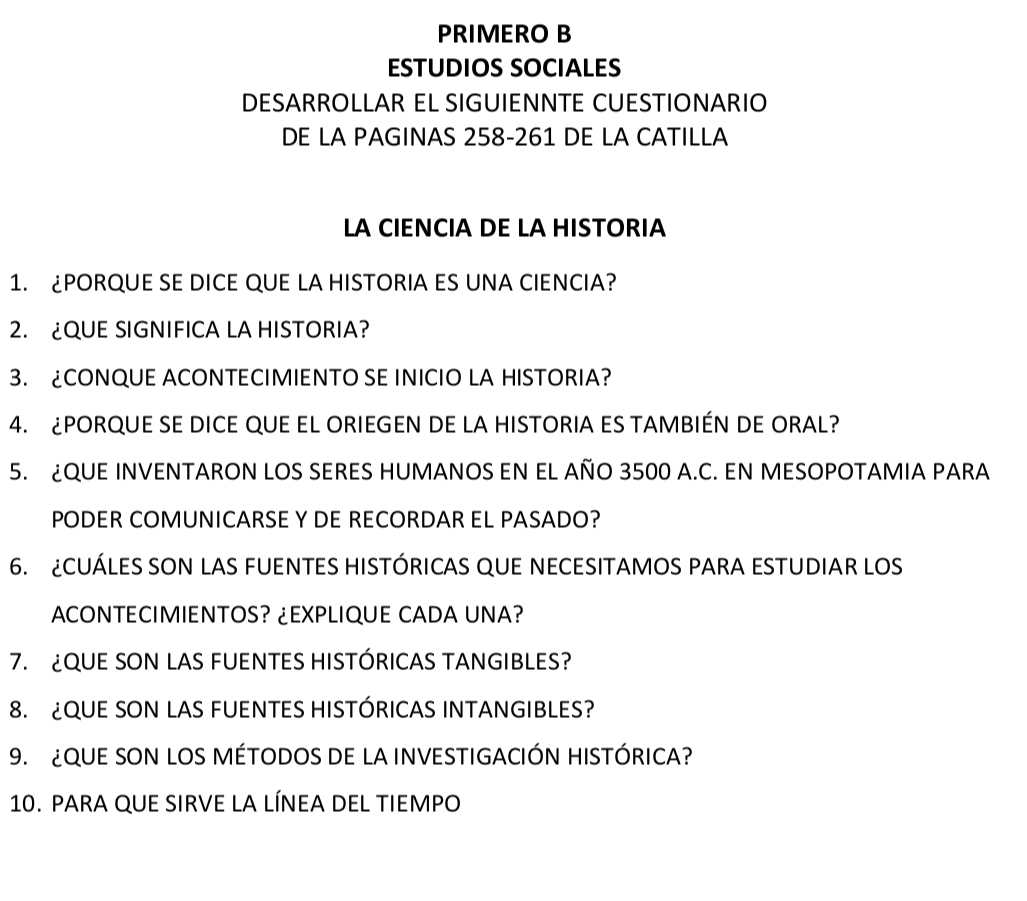 PRIMERO B 
ESTUDIOS SOCIALES 
DESARROLLAR EL SIGUIENNTE CUESTIONARIO 
DE LA PAGINAS 258-261 DE LA CATILLA 
LA CIENCIA DE LA HISTORIA 
1. ¿PORQUE SE DICE QUE LA HISTORIA ES UNA CIENCIA? 
2. ¿QUE SIGNIFICA LA HISTORIA? 
3. CONQUE ACONTECIMIENTO SE INICIO LA HISTORIA? 
4. ¿PORQUE SE DICE QUE EL ORIEGEN DE LA HISTORIA ES TAMBIÉN DE ORAL? 
5. ¿QUE INVENTARON LOS SERES HUMANOS EN EL AÑO 3500 A.C. EN MESOPOTAMIA PARA 
PODER COMUNICARSE Y DE RECORDAR EL PASADO? 
6. CUÁLES SON LAS FUENTES HISTÓRICAS QUE NECESITAMOS PARA ESTUDIAR LOS 
ACONTECIMIENTOS? ¿EXPLIQUE CADA UNA? 
7. QUE SON LAS FUENTES HISTÓRICAS TANGIBLES? 
8. QUE SON LAS FUENTES HISTÓRICAS INTANGIBLES? 
9. ¿QUE SON LOS MÉTODOS DE LA INVESTIGACIÓN HISTÓRICA? 
10. PARA QUE SIRVE LA LÍNEA DEL TIEMPO