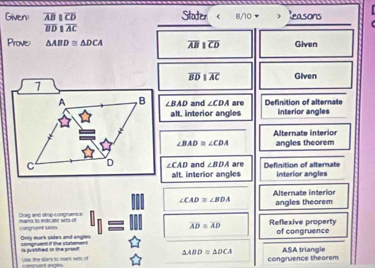 Given: overline ABparallel overline CD Stodter ( 8/10 Reasons
overline BDparallel overline AC
Prove: △ ABD≌ △ DCA overline ABparallel overline CD Given
overline BDparallel overline AC Given 
1 
,B ∠ BAD
A and ∠ CDA are Definition of alternate 
alt. interior angles Interior angles 
Alternate interior
∠ BAD≌ ∠ CDA angles theorem 
C 
D ∠ CAD and ∠ BDA are Definition of alternate 
alt interior angles interior angles 
Alternate interior
∠ CAD≌ ∠ BDA angles theorem 
Drag and drop congruence 
mand to indicate sets of 
congruent sides overline AD≌ overline AD Reflexive property 
Only mark sides and angles of congruence 
congruent if the statement 
is justified in the proof ASA triangle
△ ABD≌ △ DCA
Uise the stars to mark sets, of congruence theorem 
congruent angles