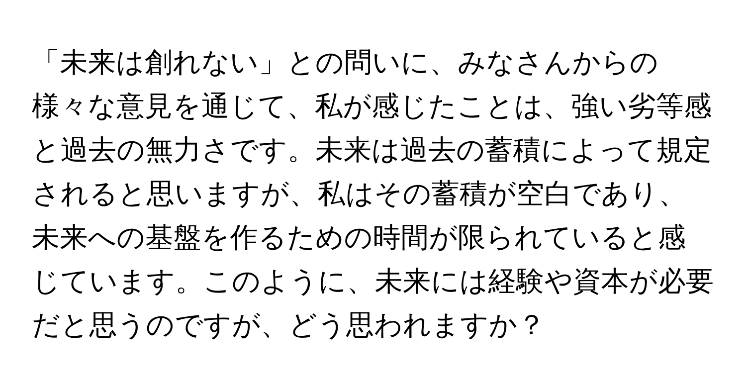 「未来は創れない」との問いに、みなさんからの様々な意見を通じて、私が感じたことは、強い劣等感と過去の無力さです。未来は過去の蓄積によって規定されると思いますが、私はその蓄積が空白であり、未来への基盤を作るための時間が限られていると感じています。このように、未来には経験や資本が必要だと思うのですが、どう思われますか？