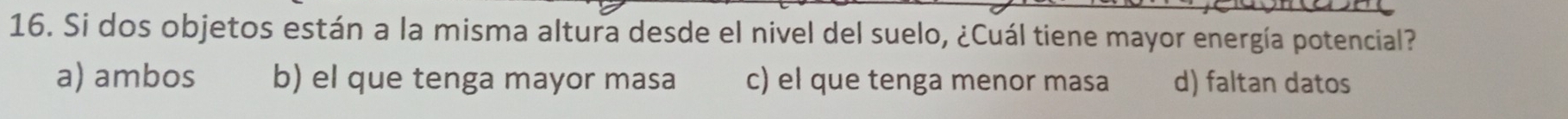 Si dos objetos están a la misma altura desde el nivel del suelo, ¿Cuál tiene mayor energía potencial?
a) ambos b) el que tenga mayor masa c) el que tenga menor masa d) faltan datos