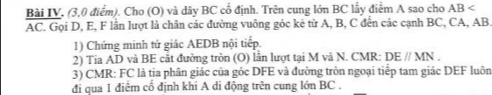 Bài IV. (3,0 điểm). Cho (O) và dây BC cổ định. Trên cung lớn BC lấy điểm A sao cho AB
AC. Gọi D, E, F lần lượt là chân các đường vuông góc kẻ từ A, B, C đến các cạnh BC, CA, AB
1) Chứng minh tứ giác AEDB nội tiếp. 
2) Tia AD và BE cắt đường tròn (O) lần lượt tại M và N. CMR : DEparallel MN. 
3) CMR : FC là tia phân giác của góc DFE và đường tròn ngoại tiếp tam giác DEF luôn 
đi qua 1 điểm cổ định khi A di động trên cung lớn BC.