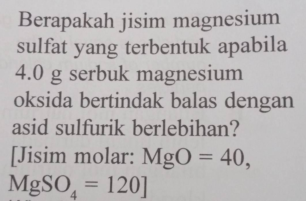 Berapakah jisim magnesium 
sulfat yang terbentuk apabila
4.0 g serbuk magnesium 
oksida bertindak balas dengan 
asid sulfurik berlebihan? 
[Jisim molar: MgO=40,
MgSO_4=120]