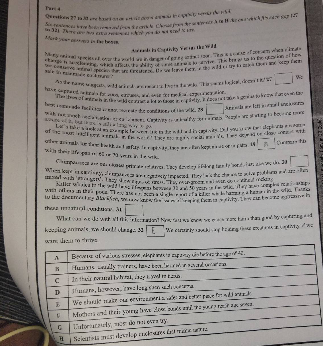to 32 are based on an article about animals in captivity versus the wild.
Six sentences have been removed from the article. Choose from the sentences A to H the one which fits each gap (27
to 32). There are two extra sentences which you do not need to use.
Mark your answers in the boxes.
Animals in Captivity Versus the Wild
Many animal species all over the world are in danger of going extinct soon. This is a cause of concern when climate
change is accelerating, which affects the ability of some animals to survive. This brings us to the question of how
we conserve animal species that are threatened. Do we leave them in the wild or try to catch them and keep them
safe in manmade enclosures?
As the name suggests, wild animals are meant to live in the wild. This seems logical, doesn’t it? 27 We
have captured animals for zoos, circuses. and even for medical experimentation.
The lives of animals in the wild contrast a lot to those in captivity. It does not take a genius to know that even the
best manmade facilities cannot recreate the conditions of the wild. 28
Animals are left in small enclosures
with not much socialisation or enrichment. Captivity is unhealthy for animals. People are starting to become more
aware of it, but there is still a long way to go.
Let's take a look at an example between life in the wild and in captivity. Did you know that elephants are some
of the most intelligent animals in the world? They are highly social animals. They depend on close contact with
other animals for their health and safety. In captivity, they are often kept alone or in pairs. 29 Compare this
with their lifespan of 60 or 70 years in the wild.
Chimpanzees are our closest primate relatives. They develop lifelong family bonds just like we do. 30
When kept in captivity, chimpanzees are negatively impacted. They lack the chance to solve problems and are often
mixed with ‘strangers’. They show signs of stress. They over-groom and even do continual rocking.
Killer whales in the wild have lifespans between 30 and 50 years in the wild. They have complex relationships
t
with others in their pods. There has not been a single report of a killer whale harming a human in the wild. Thanks
to the documentary Blackfish, we now know the issues of keeping them in captivity. They can become aggressive in
these unnatural conditions. 31
What can we do with all this information? Now that we know we cause more harm than good by capturing and
keeping animals, we should change. 32 We certainly should stop holding these creatures in captivity if we
nt them to thrive.