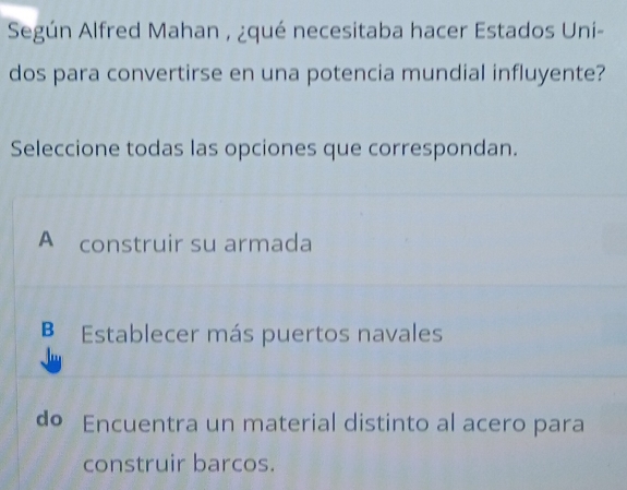 Según Alfred Mahan , ¿qué necesitaba hacer Estados Uni-
dos para convertirse en una potencia mundial influyente?
Seleccione todas las opciones que correspondan.
A construir su armada
B Establecer más puertos navales
do Encuentra un material distinto al acero para
construir barcos.