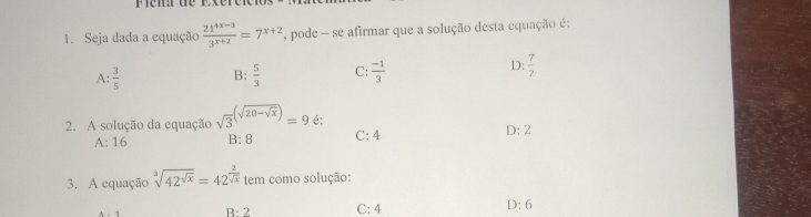 éna de Exérêten
1. Seja dada a equação  (21^(4x-3))/3^(x+2) =7^(x+2) A pode - se afirmar que a solução desta equação é:
A:  3/5  B:  5/3  C:  (-1)/3  D:  7/2 
2. A solução da equação sqrt 3^(((sqrt(20-sqrt x))))=9 é: C: 4 D: 2
A: 16 B: 8
3. A equação sqrt[3](42^(sqrt x))=42^(frac 2)sqrt(x) tem como solução:
B: 2 C: 4 D:6