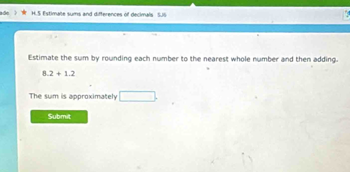 ade H.5 Estimate sums and differences of decimals SJ6 
Estimate the sum by rounding each number to the nearest whole number and then adding.
8.2+1.2
The sum is approximately □. 
Submit