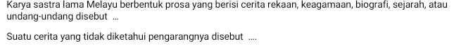 Karya sastra lama Melayu berbentuk prosa yang berisi cerita rekaan, keagamaan, biografi, sejarah, atau 
undang-undang disebut ... 
Suatu cerita yang tidak diketahui pengarangnya disebut ....