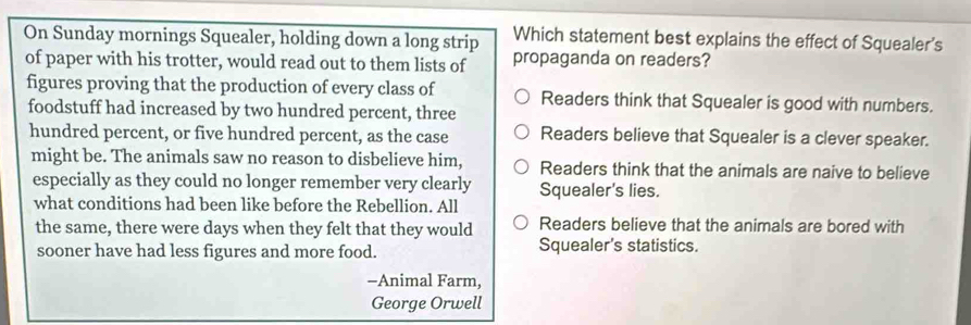 Which statement best explains the effect of Squealer's
On Sunday mornings Squealer, holding down a long strip propaganda on readers?
of paper with his trotter, would read out to them lists of
figures proving that the production of every class of Readers think that Squealer is good with numbers.
foodstuff had increased by two hundred percent, three
hundred percent, or five hundred percent, as the case Readers believe that Squealer is a clever speaker.
might be. The animals saw no reason to disbelieve him, Readers think that the animals are naive to believe
especially as they could no longer remember very clearly Squealer's lies.
what conditions had been like before the Rebellion. All
the same, there were days when they felt that they would Readers believe that the animals are bored with
sooner have had less figures and more food. Squealer's statistics.
-Animal Farm,
George Orwell