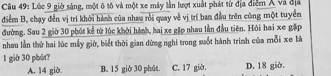 Lúc 9 giờ sáng, một ô tô và một xe máy lần lượt xuất phát từ địa điểm Á và địa
điểm B, chạy đến vị trí khởi hành của nhau rồi quay về vị trí ban đầu trên cùng một tuyến
đường. Sau 2 giờ 30 phút kể từ lúc khởi hành, hai xe gặp nhau lần đầu tiên. Hỏi hai xe gặp
nhau lần thứ hai lúc mấy giờ, biết thời gian dừng nghi trong suốt hành trình của mỗi xe là
1 giờ 30 phút?
A. 14 giờ. B. 15 giờ 30 phút. C. 17 giờ. D. 18 giờ.