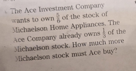 The Ace Investment Company 
wants to own  5/6  of the stock of 
Michaelson Home Appliances. The 
Ace Company already owns  1/3  of the 
Michaelson stock. How much more 
Michaelson stock must Ace buy?