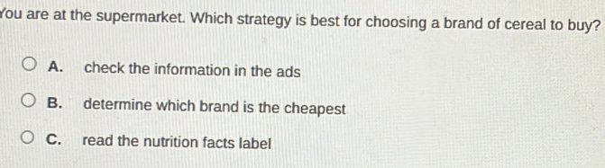 You are at the supermarket. Which strategy is best for choosing a brand of cereal to buy?
A. check the information in the ads
B. determine which brand is the cheapest
C. read the nutrition facts label