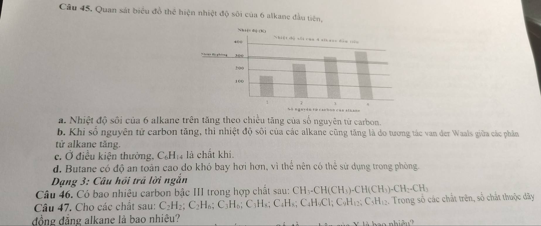 Quan sát biểu đồ thể hiện nhiệt độ sôi của 6 alkane đầu tiên,
a. Nhiệt độ sôi của 6 alkane trên tăng theo chiều tăng của số nguyên tử carbon.
b. Khi số nguyên tử carbon tăng, thì nhiệt độ sôi của các alkane cũng tăng là do tương tác van der Waals giữa các phân
tử alkane tăng.
c. Ở điều kiện thường, C_6H_14 là chất khí.
d. Butane có độ an toàn cao do khó bay hơi hơn, vì thế nên có thể sử dụng trong phòng.
Dạng 3: Câu hồi trả lời ngắn
Câu 46. Có bao nhiêu carbon bậc III trong hợp chất sau: CH_3-CH(CH_3)-CH(CH_3)-CH_2-CH_3
Câu 47. Cho các chất sau: C_2H_2; C_2H_6; C_3H_6; C_3H_8; C_4H_8; C_4H_9C1; C_9H_12; C_5H_12. Trong số các chất trên, số chất thuộc dãy
đồng đăng alkane là bao nhiêu?
b o nhiêu