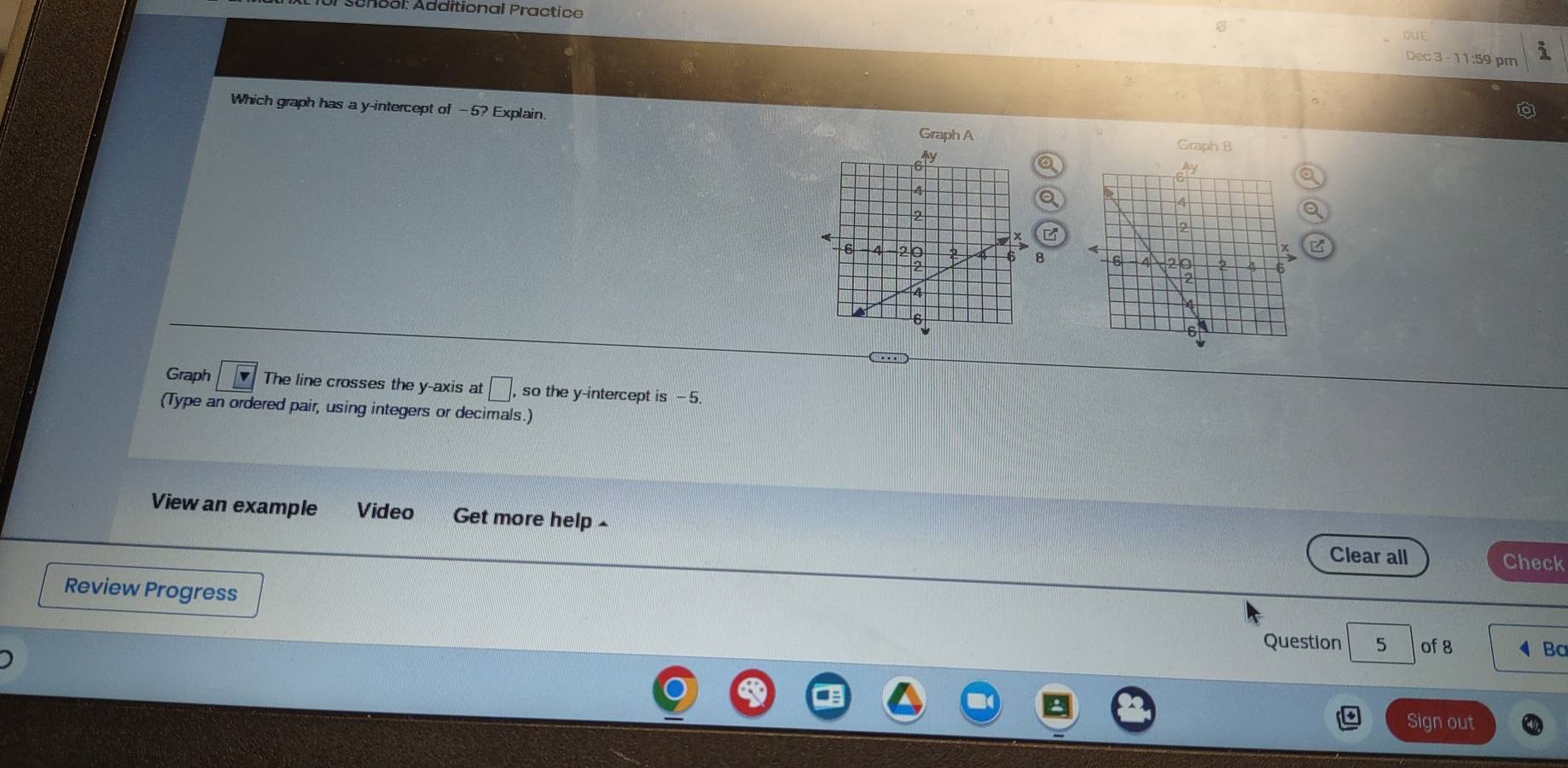 ol: Additional Practica 
DUE 
Dec 3 - 11:59 pm 
Which graph has a y-intercept of -5? Explain. 
Graph A Graph B 
B 
Graph The line crosses the y-axis at □ , so the y-intercept is - 5. 
(Type an ordered pair, using integers or decimals.) 
View an example Video Get more help Check 
Clear all 
Review Progress 
Question 5 of 8 Bc 
Sign out