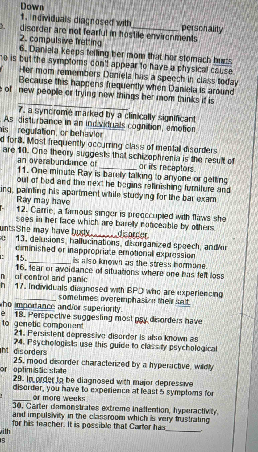 Down 
1. Individuals diagnosed with personality 
. disorder are not fearful in hostile environments 
2. compulsive fretting 
6. Daniela keeps telling her mom that her stomach hurts 
he is but the symptoms don't appear to have a physical cause. 
Her mom remembers Daniela has a speech in class today. 
Because this happens frequently when Daniela is around 
_ 
_ 
e of new people or trying new things her mom thinks it is 
7. a syndrome marked by a clinically significant 
As disturbance in an individuals cognition, emotion, 
his regulation, or behavior 
d for8. Most frequently occurring class of mental disorders 
are 10. One theory suggests that schizophrenia is the result of 
an overabundance of _or its receptors. 
11. One minute Ray is barely talking to anyone or getting 
out of bed and the next he begins refinishing furniture and 
ing, painting his apartment while studying for the bar exam. 
Ray may have 
12. Carrie, a famous singer is preoccupied with flaws she 
sees in her face which are barely noticeable by others. 
untsShe may have body_ disorder 
se 13. delusions, hallucinations, disorganized speech, and/or 
diminished or inappropriate emotional expression 
c 15. _is also known as the stress hormone. 
16. fear or avoidance of situations where one has felt loss 
n of control and panic 
h 17. Individuals diagnosed with BPD who are experiencing 
sometimes overemphasize their self 
ho importance and/or superiority. 
e 18. Perspective suggesting most psy disorders have 
to genetic component 
21. Persistent depressive disorder is also known as 
24. Psychologists use this guide to classify psychological 
ht disorders 
25. mood disorder characterized by a hyperactive, wildly 
or optimistic state 
29. In order to be diagnosed with major depressive 
disorder, you have to experience at least 5 symptoms for 
_or more weeks. 
30. Carter demonstrates extreme inattention, hyperactivity, 
and impulsivity in the classroom which is very frustrating 
for his teacher. It is possible that Carter has_ 
with 

S