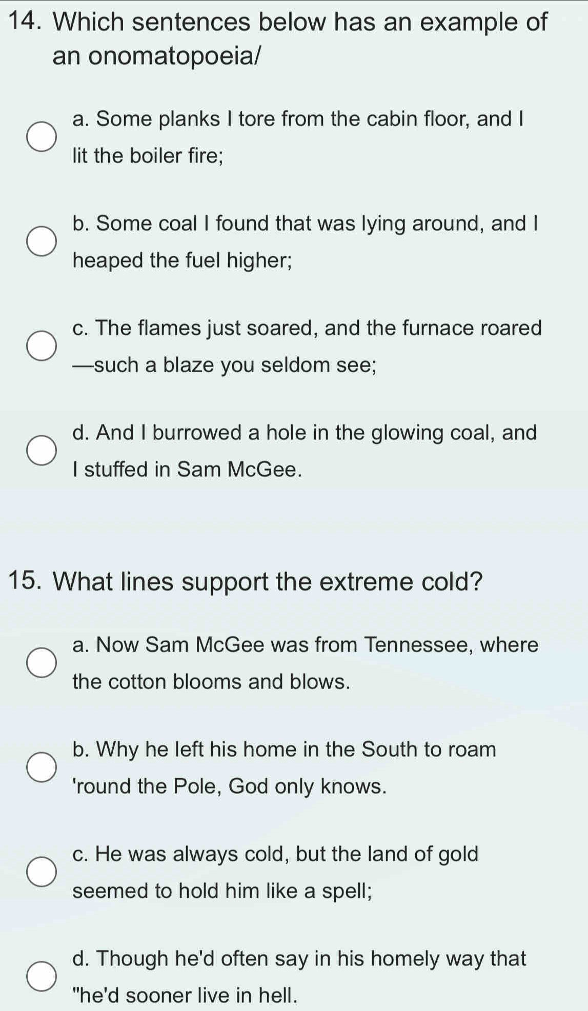 Which sentences below has an example of
an onomatopoeia/
a. Some planks I tore from the cabin floor, and I
Iit the boiler fire;
b. Some coal I found that was lying around, and I
heaped the fuel higher;
c. The flames just soared, and the furnace roared
—such a blaze you seldom see;
d. And I burrowed a hole in the glowing coal, and
I stuffed in Sam McGee.
15. What lines support the extreme cold?
a. Now Sam McGee was from Tennessee, where
the cotton blooms and blows.
b. Why he left his home in the South to roam
'round the Pole, God only knows.
c. He was always cold, but the land of gold
seemed to hold him like a spell;
d. Though he'd often say in his homely way that
"he'd sooner live in hell.