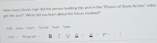 How many blocks high did the person building the arch in the "Physics of Stone Arches'' video 
get the arch? What did you learn about the forces involved? 
Edit View Insert Format Tous Table 
12pt - Paragraph B I U